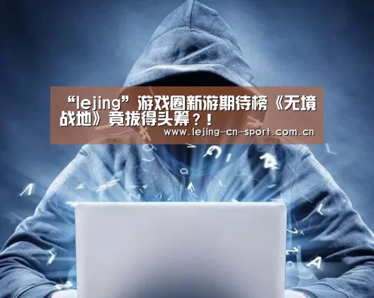 “lejing”游戏圈新游期待榜《无境战地》竟拔得头筹?!(图3) 乐竞